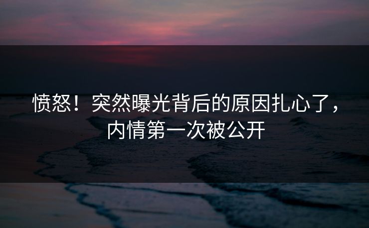愤怒！突然曝光背后的原因扎心了，内情第一次被公开