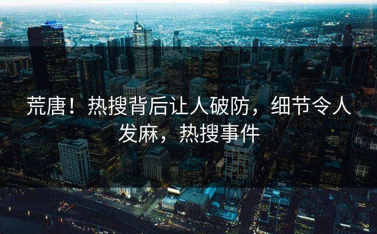 荒唐！热搜背后让人破防，细节令人发麻，热搜事件