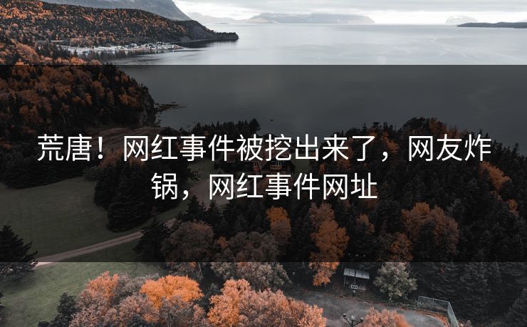 荒唐！网红事件被挖出来了，网友炸锅，网红事件网址