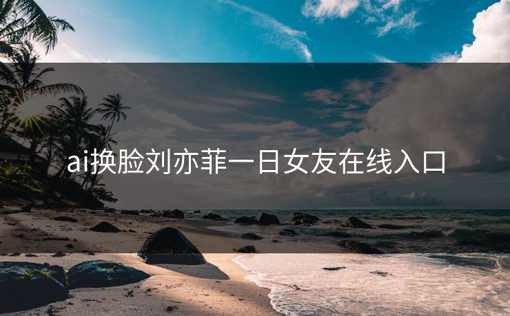 ai换脸刘亦菲一日女友在线入口