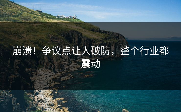 崩溃！争议点让人破防，整个行业都震动