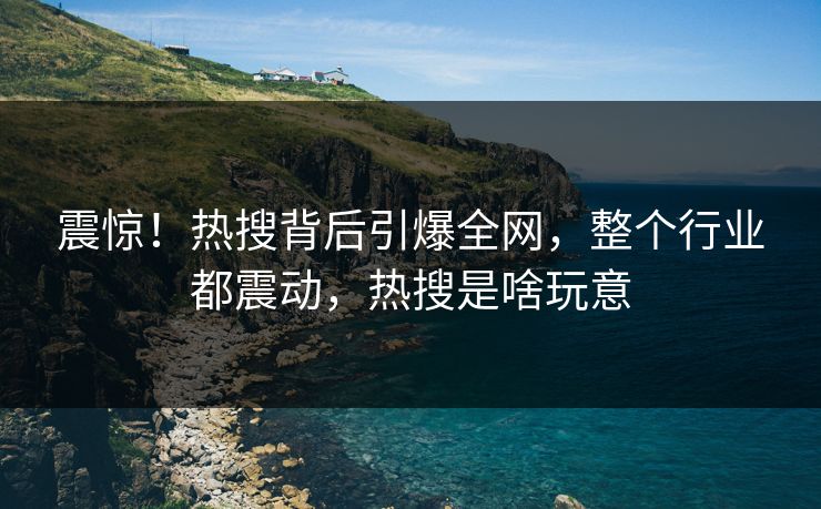 震惊！热搜背后引爆全网，整个行业都震动，热搜是啥玩意