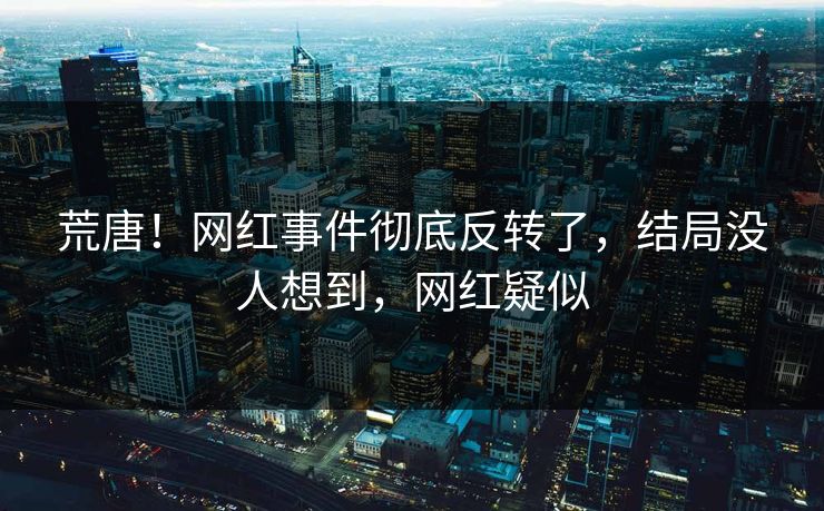 荒唐！网红事件彻底反转了，结局没人想到，网红疑似