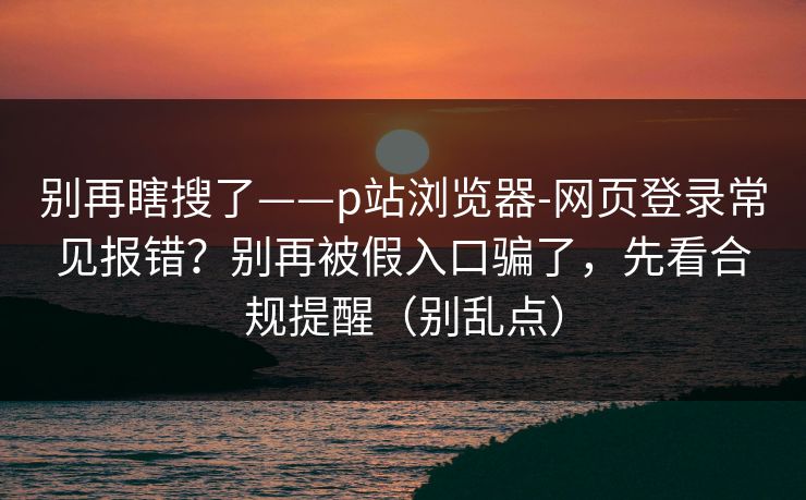 别再瞎搜了——p站浏览器-网页登录常见报错？别再被假入口骗了，先看合规提醒（别乱点）