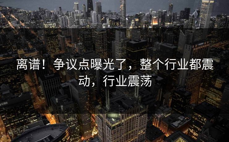 离谱！争议点曝光了，整个行业都震动，行业震荡