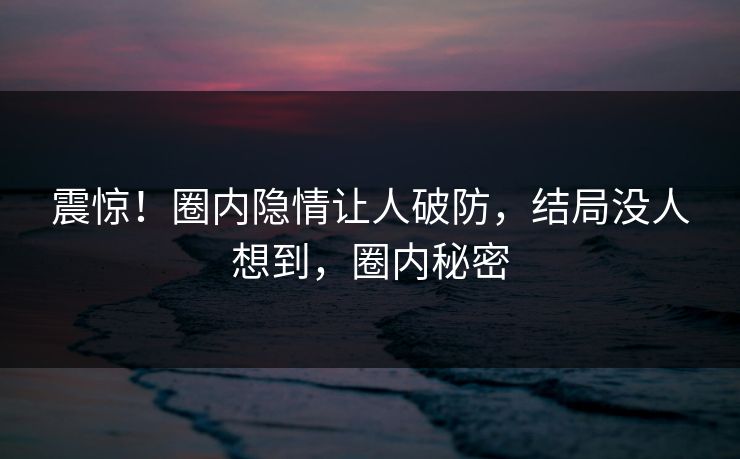 震惊！圈内隐情让人破防，结局没人想到，圈内秘密