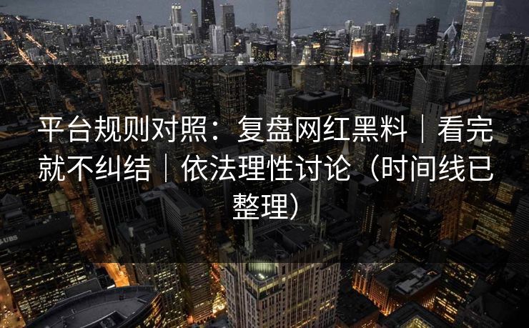 平台规则对照：复盘网红黑料｜看完就不纠结｜依法理性讨论（时间线已整理）