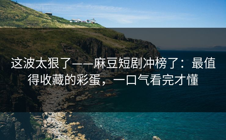 这波太狠了——麻豆短剧冲榜了：最值得收藏的彩蛋，一口气看完才懂