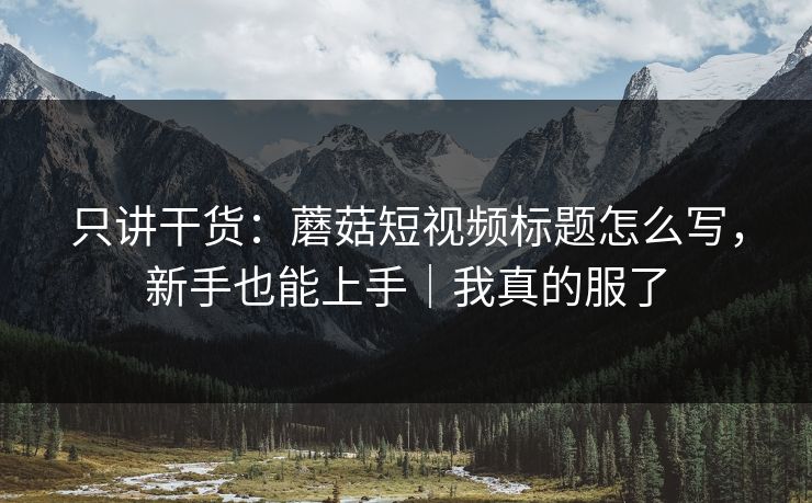 只讲干货：蘑菇短视频标题怎么写，新手也能上手｜我真的服了
