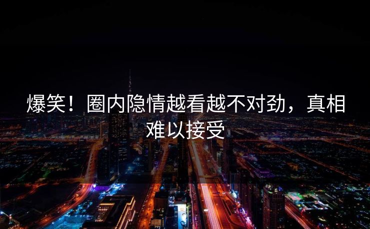 爆笑！圈内隐情越看越不对劲，真相难以接受